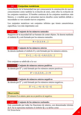 1.8      Conjuntos numéricos
La evolución de la humanidad trae por consecuencia la construcción de nuevos
conocimientos como también la evolución de estos, entre ellos la evolución de
los conjuntos numéricos. El hombre comienza de los conjuntos numéricos más
básicos, y a medida que se presentan nuevos desafíos como también debido a
necesidades se van creando nuevos conjuntos.
Los conjuntos numéricos son conjuntos infinitos que tienen características
específicas. Los más importantes son:

    1.8.1   Conjunto de los números naturales
Surgieron de la necesidad del ser humano de contar objetos. Se denota mediante
el símbolo y está formado por los números naturales.

                                        {          }


   1.8.2   Conjunto de los números enteros
Se denota mediante el símbolo y está formado por los números enteros.

                           {                               }


Este conjunto se subdivide a la vez:
            Conjunto de números enteros positivos
Se denota por   y está formado por los números enteros positivos.

                                    {          }


            Conjunto de números enteros negativos
Se denota por   y está formado por los números enteros negativos.

                                {                      }


Observación
El número 0 es entero, pero no es positivo ni negativo.

   1.8.3      Conjunto de los números racionales
Está constituido por todas las fracciones de enteros, con denominador distinto
de 0. Se le representa mediante el símbolo y se define como
Prof.: Christiam Huertas
                                                                                 11
 