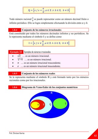 {                                   }


Todo número racional            se puede representar como un número decimal finito o
infinito periódico. Ello se logra simplemente efectuando la división entre     y .

    1.8.4    Conjunto de los números irracionales
Está constituido por todos los números decimales infinitos y no periódicos. Se
le representa mediante el símbolo y se define como

                            {                                   }


Ejemplo 22 Ejemplos de números irracionales
            √    … es un número irracional.
            √      … es un número irracional.
                … es un número irracional trascendente.
                … es un número irracional trascendente.

   1.8.5     Conjunto de los números reales
Se le representa mediante el símbolo y está formado tanto por los números
racionales como por los irracionales.

    1.8.6          Diagrama de Venn-Euler de los conjuntos numéricos




Prof.: Christiam Huertas
                                                                                       12
 