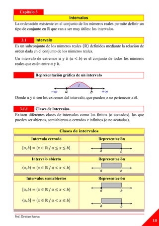 Capítulo 3
                                 Intervalos
La ordenación existente en el conjunto de los números reales permite definir un
tipo de conjunto en que van a ser muy útiles: los intervalos.

    3.1     Intervalo
Es un subconjunto de los números reales       definidos mediante la relación de
orden dada en el conjunto de los números reales.
Un intervalo de extremos y              (         ) es el conjunto de todos los números
reales que estén entre y .

                    Representación gráfica de un intervalo

                                              𝐼


Donde         y     son los extremos del intervalo, que pueden o no pertenecer a él.

  3.1.1     Clases de intervalos
Existen diferentes clases de intervalos como los finitos (o acotados), los que
pueden ser abiertos, semiabiertos o cerrados e infinitos (o no acotados).

                                  Clases de intervalos

                  Intervalo cerrado                         Representación

      [       ]     {                   }

                  Intervalo abierto                         Representación

      〈       〉     {                   }

          Intervalos semiabiertos                           Representación

      [       ⟩     {                   }

      ⟨       ]     {                   }



Prof.: Christiam Huertas
                                                                                          18
 