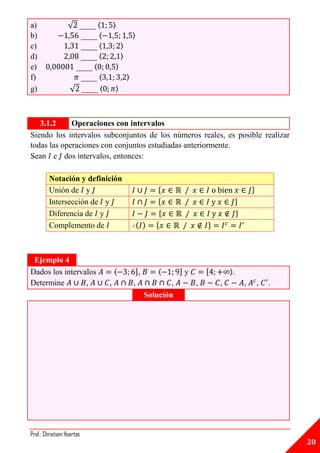a)                √ ____ 〈       〉
b)                  ____ 〈                   〉
c)                  ____ 〈           〉
d)                  ____ 〈           〉
e)                 ____ 〈        〉
f)                  ____ 〈               〉
g)                √ ____ 〈       〉



   3.1.2     Operaciones con intervalos
Siendo los intervalos subconjuntos de los números reales, es posible realizar
todas las operaciones con conjuntos estudiadas anteriormente.
Sean e dos intervalos, entonces:

         Notación y definición
         Unión de y                                    {                                 }
         Intersección de y                             {                         }
         Diferencia de y                               {                         }
         Complemento de                      C        {                 }



 Ejemplo 4
Dados los intervalos             ⟨            ],       ⟨       ]y       [       ⟩.
Determine        ,           ,               ,             ,        ,       ,        ,       ,   .
                                                   Solución




Prof.: Christiam Huertas
                                                                                                     20
 