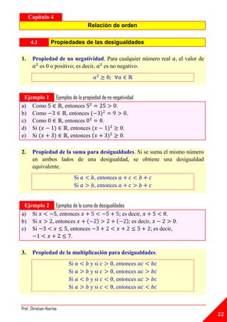 Capítulo 4
                                        Relación de orden

      4.1          Propiedades de las desigualdades

1.     Propiedad de no negatividad. Para cualquier número real , el valor de
         es 0 o positivo; es decir, es no negativo.

A




 Ejemplo 1             Ejemplos de la propiedad de no negatividad
a) Como                   , entonces                    .
b) Como                      , entonces                       .
c) Como                   , entonces            .
d) Si                         , entonces                   .
e) Si                         , entonces                   .

2.     Propiedad de la suma para desigualdades. Si se suma el mismo número
       en ambos lados de una desigualdad, se obtiene una desigualdad
       equivalente.
                                  Si       , entonces
                                  Si       , entonces
A




 Ejemplo 2 Ejemplos de la suma de desigualdades
a) Si        , entonces                     ; es decir,             .
b) Si     , entonces                             ; es decir,            .
c) Si             , entonces                                ; es decir,
                    .

3.     Propiedad de la multiplicación para desigualdades.
                             Si          y si         , entonces
                             Si          y si         , entonces
                             Si          y si         , entonces
                             Si          y si         , entonces
A




Prof.: Christiam Huertas
                                                                               22
 