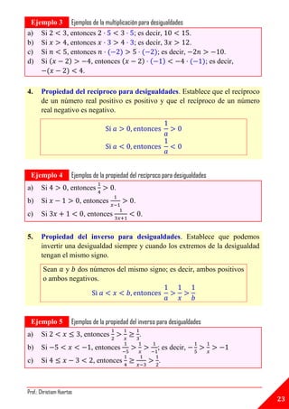 Ejemplo 3 Ejemplos de la multiplicación para desigualdades
a) Si     , entonces                   ; es decir,           .
b) Si     , entonces                   ; es decir,           .
c) Si     , entonces                             ; es decir,                            .
d) Si              , entonces                                                    ; es decir,
                .

4.     Propiedad del recíproco para desigualdades. Establece que el recíproco
       de un número real positivo es positivo y que el recíproco de un número
       real negativo es negativo.




A




    Ejemplo 4          Ejemplos de la propiedad del recíproco para desigualdades
a)     Si            , entonces          .
b)     Si                  , entonces            .
c)     Si                   , entonces               .


5.     Propiedad del inverso para desigualdades. Establece que podemos
       invertir una desigualdad siempre y cuando los extremos de la desigualdad
       tengan el mismo signo.
        Sean y dos números del mismo signo; es decir, ambos positivos
        o ambos negativos.


A




    Ejemplo 5          Ejemplos de la propiedad del inverso para desigualdades
a)     Si                  , entonces                .
b)     Si                      , entonces                  ; es decir,
c)     Si                       , entonces                  .



Prof.: Christiam Huertas
                                                                                               23
 