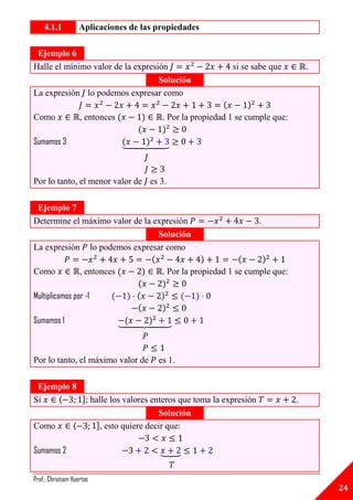 4.1.1            Aplicaciones de las propiedades

 Ejemplo 6
Halle el mínimo valor de la expresión                           si se sabe que         .
                                   Solución
La expresión lo podemos expresar como

Como                 , entonces              . Por la propiedad 1 se cumple que:

Sumamos 3                         ⏟



Por lo tanto, el menor valor de es 3.

 Ejemplo 7
Determine el máximo valor de la expresión                              .
                                 Solución
La expresión lo podemos expresar como

Como                 , entonces              . Por la propiedad 1 se cumple que:

Multiplicamos por -1

Sumamos 1                         ⏟



Por lo tanto, el máximo valor de            es 1.

 Ejemplo 8
Si   ⟨     ]; halle los valores enteros que toma la expresión                      .
                                             Solución
Como             ⟨         ], esto quiere decir que:

Sumamos 2                                   ⏟


Prof.: Christiam Huertas
                                                                                           24
 