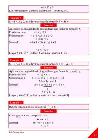 Los valores enteros que toma la expresión                   son: 0; 1; 2 y 3.

 Ejemplo 9
Si                 , halle la variación de la expresión     .
                                         Solución
Aplicamos las propiedades de desigualdades para formar la expresión .
Por dato se tiene
Multiplicamos por 3

Sumamos 1                                    ⏟



Luego,            ⟨           ]; es decir,   varía en el intervalo ⟨       ].


Ejemplo 10
Si                 , halle la variación de la expresión      .
                                         Solución
Aplicamos las propiedades de desigualdades para formar la expresión .
Por dato se tiene
Multiplicamos por -5

Sumamos 4                                        ⏟



Luego,             ⟨          ]; es decir,   varía en el intervalo ⟨       ].


Ejemplo 11
Halle la variación de              si se sabe que             .
                                                 Solución
Como                       , esto es equivalente a


Sumamos 6


Prof.: Christiam Huertas
                                                                                25
 