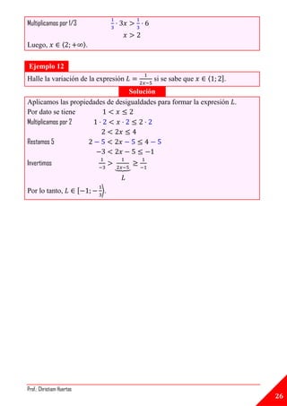 Multiplicamos por 1/3

Luego,            〈            〉.


Ejemplo 12
Halle la variación de la expresión           si se sabe que   ⟨   ].
                                 Solución
Aplicamos las propiedades de desigualdades para formar la expresión .
Por dato se tiene
Multiplicamos por 2

Restamos 5

Invertimos                               ⏟


Por lo tanto,              [        ⟩.




Prof.: Christiam Huertas
                                                                        26
 
