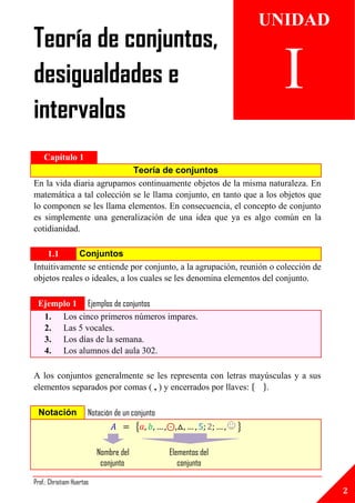 UNIDAD
Teoría de conjuntos,
desigualdades e                                                        I
intervalos
    Capítulo 1
                           Teoría de conjuntos
En la vida diaria agrupamos continuamente objetos de la misma naturaleza. En
matemática a tal colección se le llama conjunto, en tanto que a los objetos que
lo componen se les llama elementos. En consecuencia, el concepto de conjunto
es simplemente una generalización de una idea que ya es algo común en la
cotidianidad.

    1.1      Conjuntos
Intuitivamente se entiende por conjunto, a la agrupación, reunión o colección de
objetos reales o ideales, a los cuales se les denomina elementos del conjunto.

 Ejemplo 1 Ejemplos de conjuntos
  1. Los cinco primeros números impares.
  2. Las 5 vocales.
  3. Los días de la semana.
  4. Los alumnos del aula 302.

A los conjuntos generalmente se les representa con letras mayúsculas y a sus
elementos separados por comas ( , ) y encerrados por llaves: { }.

  Notación             Notación de un conjunto
                                        {                        }

                           Nombre del            Elementos del
                            conjunto                conjunto

Prof.: Christiam Huertas
                                                                                   2
 