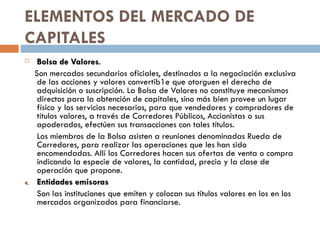 ELEMENTOS DEL MERCADO DE
CAPITALES
     Bolsa de Valores.
                 Valores
     Son mercados secundarios oficiales, destinados a la negociación exclusiva
      de las acciones y valores convertib1e que otorguen el derecho de
      adquisición o suscripción. La Bolsa de Valores no constituye mecanismos
      directos para la obtención de capitales, sino más bien provee un lugar
      físico y los servicios necesarios, para que vendedores y compradores de
      títulos valores, a través de Corredores Públicos, Accionistas o sus
      apoderados, efectúen sus transacciones con tales títulos.
      Los miembros de la Bolsa asisten a reuniones denominadas Rueda de
      Corredores, para realizar las operaciones que les han sido
      encomendadas. Allí los Corredores hacen sus ofertas de venta o compra
      indicando la especie de valores, la cantidad, precio y la clase de
      operación que propone.
4.    Entidades emisoras
      Son las instituciones que emiten y colocan sus títulos valores en los en los
      mercados organizados para financiarse.
 