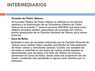 INTERMEDIARIOS

   Corredor de Títulos Valores.
     El Corredor Público de Títulos Valores es definido en las Normas
    relativas a la Autorización de los Corredores Públicos de Títulos
    Valores en su artículo 1° como la persona NATURAL que tiene como
    objetivo principal realizar operaciones de corretaje con valores,
    previa autorización de la Comisión Nacional de Valores para actuar
    como tal.
   Casa de Bolsa.
    Sociedad o casa de corretaje autorizada por la Comisión Nacional de
    Valores para realizar todas aquellas actividades de intermediación
    de títulos valores y actividades conexas. Cuando una sociedad de
    corretaje es admitida en una bolsa de valores puede emplear la
    denominación casa de bolsa. A la Bola de Valores de Caracas
    pertenecen 63 casas de bolsa, siendo cada una propietaria de una
    acción y habiendo sido aprobado su ingreso como miembro por la
    institución.
 