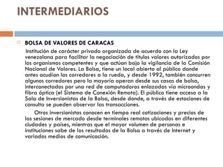 INTERMEDIARIOS

   BOLSA DE VALORES DE CARACAS
     Institución de carácter privado organizada de acuerdo con la Ley
    venezolana para facilitar la negociación de títulos valores autorizados por
    los organismos competentes y que actúan bajo la vigilancia de la Comisión
    Nacional de Valores. La Bolsa, tiene un local abierto al público donde
    antes acudían los corredores a la rueda, y desde 1992, también concurren
    algunos corredores pero la mayoría operan desde sus casas de bolsa,
    interconectados por una red de computadoras enlazadas vía microondas y
    fibra óptica (el Sistema de Conexión Remota). El público tiene acceso a la
    Sala de Inversionistas de la Bolsa, desde donde, a través de estaciones de
    consulta se pueden observar las transacciones.
          Otros inversionistas conocen en tiempo real cotizaciones y precios de
    las sesiones de mercado desde terminales remotos ubicados en diferentes
    ciudades y países, mientras que el mayor volumen de personas e
    instituciones sabe de los resultados de la Bolsa a través de Internet y
    variados medios de comunicación.
 