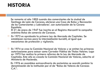 HISTORIA

    Se remonta al año 1805 cuando dos comerciantes de la ciudad de
    Santiago de León de Caracas, abrieron una Casa de Bolsa y Recreación
    de los Comerciantes y Labradores’. con autorización de la Corona
    Española.
    El 21 de enero de 1947 fue inscrita en el Registro Mercantil la compañía
    anónima Bolsa de comercio de Caracas.
   En 1973 es aprobada la primera Ley de Mercado de Capitales. Se
    establecen normas para la intermediación bursátil, al igual que
    mecanismos de protección y vigilancia.

   En 1974 se crea la Comisión Nacional de Valores y se emiten las primeras
    autorizaciones para actuar como Corredor Público de Títulos Valores. Lugo
    en 1975 fue realiza la primera reforma de la Ley de Mercado de
    Capitales. Este año es creada la Comisión Nacional de Valores, adscrita al
    Ministerio de Hacienda.
    En 1976 en asamblea extraordinaria de accionistas se acordó cambiar la
    denominación de la institución por el de “Bolsa de Valores de Caracas
    C.A.”.
 
