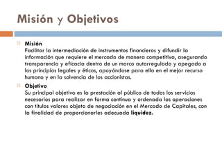 Misión y Objetivos
   Misión
    Facilitar la intermediación de instrumentos financieros y difundir la
    información que requiere el mercado de manera competitiva, asegurando
    transparencia y eficacia dentro de un marco autorregulado y apegado a
    los principios legales y éticos, apoyándose para ello en el mejor recurso
    humano y en la solvencia de los accionistas.
   Objetivo
    Su principal objetivo es la prestación al público de todos los servicios
    necesarios para realizar en forma continua y ordenada las operaciones
    con títulos valores objeto de negociación en el Mercado de Capitales, con
    la finalidad de proporcionarles adecuada liquidez.
 
