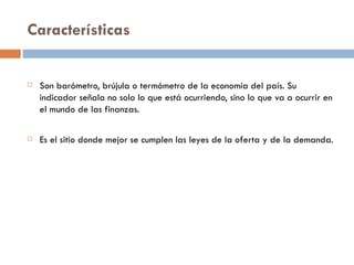 Características


   Son barómetro, brújula o termómetro de la economía del país. Su
    indicador señala no solo lo que está ocurriendo, sino lo que va a ocurrir en
    el mundo de las finanzas.

   Es el sitio donde mejor se cumplen las leyes de la oferta y de la demanda.
 