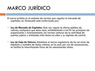 MARCO JURÍDICO
El marco jurídico es el conjunto de normas que regulan el mercado de
   capitales, en Venezuela está conformado por:

   Ley de Mercado de Capitales: Esta Ley regula la oferta pública de
    valores, cualquiera que éstos sean, estableciendo a tal fin los principios de
    organización y funcionamiento, las normas rectoras de la actividad de
    cuantos sujetos y entidades intervienen en ellos y su régimen de control.

   Ley de Caja de Valores: Establece el marco regulatorio de los servicios de
    depósito y custodia de títulos valores, en la cual, por vía de consecuencia,
    se facilita la inmovilización física de los mencionados títulos.
 
