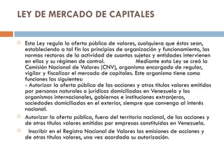 LEY DE MERCADO DE CAPITALES

   Esta Ley regula la oferta pública de valores, cualquiera que éstos sean,
    estableciendo a tal fin los principios de organización y funcionamiento, las
    normas rectoras de la actividad de cuantos sujetos y entidades intervienen
    en ellos y su régimen de control.             Mediante esta Ley se creó la
    Comisión Nacional de Valores (CNV), organismo encargado de regular,
    vigilar y fiscalizar el mercado de capitales. Este organismo tiene como
    funciones las siguientes:
    - Autorizar la oferta pública de las acciones y otros títulos valores emitidos
    por personas naturales o jurídicas domiciliadas en Venezuela y los
    organismos internacionales, gobiernos e instituciones extranjeras,
    sociedades domiciliadas en el exterior, siempre que convenga al interés
    nacional.
   Autorizar la oferta pública, fuera del territorio nacional, de las acciones y
    de otros títulos valores emitidos por empresas constituidas en Venezuela.
     Inscribir en el Registro Nacional de Valores las emisiones de acciones y
    de otros títulos valores, una vez acordada su autorización.
 
