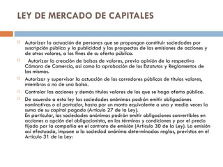 LEY DE MERCADO DE CAPITALES

   Autorizar la actuación de personas que se propongan constituir sociedades por
    suscripción pública y la publicidad y los prospectos de las emisiones de acciones y
    de otros valores, a los fines de su oferta pública.
     Autorizar la creación de bolsas de valores, previa opinión de la respectiva
    Cámara de Comercio, así como la aprobación de los Estatutos y Reglamentos de
    las mismas.
   Autorizar y supervisar la actuación de los corredores públicos de títulos valores,
    miembros o no de una bolsa.
   Controlar las acciones y demás títulos valores de los que se haga oferta pública.
   De acuerdo a esta ley las sociedades anónimas podrán emitir obligaciones
    nominativas o al portador, hasta por un monto equivalente a una y media veces la
    suma de su capital pagado (Artículo 27 de la Ley).
    En particular, las sociedades anónimas podrán emitir obligaciones convertibles en
    acciones a opción del obligacionista, en los términos y condiciones y por el precio
    fijado por la compañía en el contrato de emisión (Artículo 30 de la Ley). La emisión
    así efectuada, impone a la sociedad anónima determinadas reglas, previstas en el
    Artículo 31 de la Ley:
 