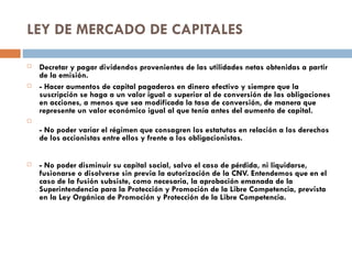 LEY DE MERCADO DE CAPITALES

   Decretar y pagar dividendos provenientes de las utilidades netas obtenidas a partir
    de la emisión.
   - Hacer aumentos de capital pagaderos en dinero efectivo y siempre que la
    suscripción se haga a un valor igual o superior al de conversión de las obligaciones
    en acciones, a menos que sea modificada la tasa de conversión, de manera que
    represente un valor económico igual al que tenía antes del aumento de capital.

    - No poder variar el régimen que consagren los estatutos en relación a los derechos
    de los accionistas entre ellos y frente a los obligacionistas.


   - No poder disminuir su capital social, salvo el caso de pérdida, ni liquidarse,
    fusionarse o disolverse sin previa la autorización de la CNV. Entendemos que en el
    caso de la fusión subsiste, como necesaria, la aprobación emanada de la
    Superintendencia para la Protección y Promoción de la Libre Competencia, prevista
    en la Ley Orgánica de Promoción y Protección de la Libre Competencia.
 