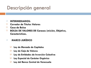 Descripción general

   INTERMEDIARIOS:
   Corredor de Títulos Valores
   Casa de Bolsa
   BOLSA DE VALORES DE Caracas (misión, Objetivo,
    Características.

       MARCO JURÍDICO

        Ley de Mercado de Capitales
        Ley de Caja de Valores
        Ley de Entidades de Inversión Colectiva
        Ley Especial de Carácter Orgánico
        Ley del Banco Central de Venezuela
 