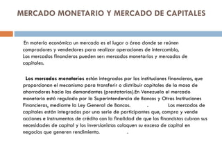 MERCADO MONETARIO Y MERCADO DE CAPITALES


 En materia económica un mercado es el lugar o área donde se reúnen
 compradores y vendedores para realizar operaciones de intercambio,
 Los mercados financieros pueden ser: mercados monetarios y mercados de
 capitales.

  Los mercados monetarios están integrados por las instituciones financieras, que
 proporcionan el mecanismo para transferir o distribuir capitales de la masa de
 ahorradores hacia los demandantes (prestatarios).En Venezuela el mercado
 monetario está regulado por la Superintendencia de Bancos y Otras Instituciones
 Financieras, mediante la Ley General de Bancos.          .         Los mercados de
 capitales están integrados por una serie de participantes que, compra y vende
 acciones e instrumentos de crédito con la finalidad de que los financistas cubran sus
 necesidades de capital y los inversionistas coloquen su exceso de capital en
 negocios que generen rendimiento.                .
 