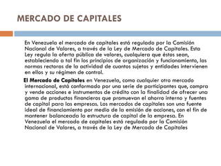 MERCADO DE CAPITALES

 En Venezuela el mercado de capitales está regulado por la Comisión
 Nacional de Valores, a través de la Ley de Mercado de Capitales. Esta
 Ley regula la oferta pública de valores, cualquiera que éstos sean,
 estableciendo a tal fin los principios de organización y funcionamiento, las
 normas rectoras de la actividad de cuantos sujetos y entidades intervienen
 en ellos y su régimen de control.
 El Mercado de Capitales en Venezuela, como cualquier otro mercado
 internacional, está conformado por una serie de participantes que, compra
 y vende acciones e instrumentos de crédito con la finalidad de ofrecer una
 gama de productos financieros que promuevan el ahorro interno y fuentes
 de capital para las empresas. Los mercados de capitales son una fuente
 ideal de financiamiento por medio de la emisión de acciones, con el fin de
 mantener balanceada la estructura de capital de la empresa. En
 Venezuela el mercado de capitales está regulado por la Comisión
 Nacional de Valores, a través de la Ley de Mercado de Capitales
 