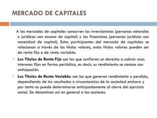 MERCADO DE CAPITALES

    A los mercados de capitales concurren los inversionistas (personas naturales
     o jurídicas con exceso de capital) y los financistas (personas jurídicas con
     necesidad de capital). Estos participantes del mercado de capitales se
     relacionan a través de los títulos valores, estos títulos valores pueden ser
     de renta fija o de renta variable:
   Los Títulos de Renta Fija son los que confieren un derecho a cobrar unos
    intereses fijos en forma periódica, es decir, su rendimiento se conoce con
    anticipación.
   Los Títulos de Renta Variable: son los que generan rendimiento o perdida,
    dependiendo de los resultados o circunstancias de la sociedad emisora y
    por tanto no puede determinarse anticipadamente al cierre del ejercicio
    social. Se denominan así en general a las acciones.
 