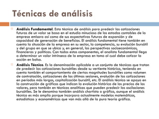 Técnicas de análisis
   Análisis Fundamental. Esta técnica de análisis para predecir las cotizaciones
              Fundamental
    futuras de un valor se basa en el estudio minucioso de los estados contables de la
    empresa emisora así como de sus expectativas futuras de expansión y de
    capacidad de generación de beneficios. El análisis fundamental tiene también en
    cuenta la situación de la empresa en su sector, la competencia, su evolución bursátil
    y del grupo en que se ubica y, en general, las perspectivas socioeconómicas,
    financieras y políticas. Con todos estos componentes, el analista fundamental llega
    a determinar un valor intrínseco de la empresa en tomo al cual debe cotizar la
    acción en bolsa.
   Análisis Técnico. Es la denominación aplicable a un conjunto de técnicas que tratan
              Técnico
    de predecir las cotizaciones bursátiles desde su vertiente histórica, teniendo en
    cuenta también el comportamiento de ciertas magnitudes bursátiles como volumen
    de contratación, cotizaciones de las últimas sesiones, evolución de las cotizaciones
    en períodos más largos, capitalización bursátil, etc. El análisis técnico se apoya en
    la construcción de gráficos que indican la evolución histórica de los precios de los
    valores, pero también en técnicas analíticas que pueden predecir las oscilaciones
    bursátiles. Se le denomina también análisis chartista o gráfico, aunque el análisis
    técnico es más amplio porque incorpora actualmente modelos matemáticos,
    estadísticos y econométricos que van más allá de la pura teoría gráfica.
 