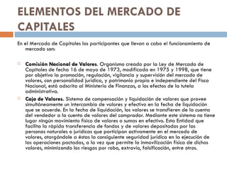 ELEMENTOS DEL MERCADO DE
CAPITALES
En el Mercado de Capitales los participantes que llevan a cabo el funcionamiento de
   mercado son:

   Comisión Nacional de Valores. Organismo creado por la Ley de Mercado de
                             Valores
    Capitales de fecha 16 de mayo de 1973, modificada en 1975 y 1998, que tiene
    por objetivo la promoción, regulación, vigilancia y supervisión del mercado de
    valores, con personalidad jurídica, y patrimonio propio e independiente del Fisco
    Nacional, está adscrita al Ministerio de Finanzas, a los efectos de la tutela
    administrativa.
   Caja de Valores. Sistema de compensación y liquidación de valores que provee
              Valores
    simultáneamente un intercambio de valores y efectivo en la fecha de liquidación
    que se acuerde. En la fecha de liquidación, los valores se transfieren de la cuenta
    del vendedor a la cuenta de valores del comprador. Mediante este sistema no tiene
    lugar ningún movimiento físico de valores o sumas en efectivo. Esta Entidad que
    facilita la rápida transferencia de fondos y de valores depositados por las
    personas naturales o jurídicas que participan activamente en el mercado de
    valores, otorgándole a éstas la consiguiente seguridad jurídica en la ejecución de
    las operaciones pactadas, a la vez que permite la inmovilización física de dichos
    valores, minimizando los riesgos por robo, extravío, falsificación, entre otros.
 