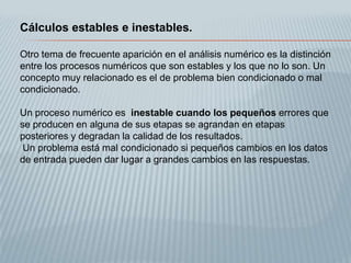 Cálculos estables e inestables.

Otro tema de frecuente aparición en el análisis numérico es la distinción
entre los procesos numéricos que son estables y los que no lo son. Un
concepto muy relacionado es el de problema bien condicionado o mal
condicionado.

Un proceso numérico es inestable cuando los pequeños errores que
se producen en alguna de sus etapas se agrandan en etapas
posteriores y degradan la calidad de los resultados.
 Un problema está mal condicionado si pequeños cambios en los datos
de entrada pueden dar lugar a grandes cambios en las respuestas.
 