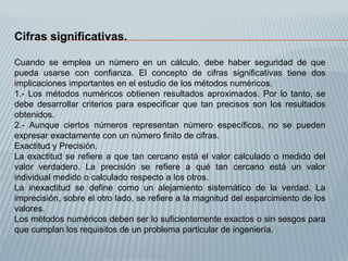 Cifras significativas.

Cuando se emplea un número en un cálculo, debe haber seguridad de que
pueda usarse con confianza. El concepto de cifras significativas tiene dos
implicaciones importantes en el estudio de los métodos numéricos.
1.- Los métodos numéricos obtienen resultados aproximados. Por lo tanto, se
debe desarrollar criterios para especificar que tan precisos son los resultados
obtenidos.
2.- Aunque ciertos números representan número específicos, no se pueden
expresar exactamente con un número finito de cifras.
Exactitud y Precisión.
La exactitud se refiere a que tan cercano está el valor calculado o medido del
valor verdadero. La precisión se refiere a qué tan cercano está un valor
individual medido o calculado respecto a los otros.
La inexactitud se define como un alejamiento sistemático de la verdad. La
imprecisión, sobre el otro lado, se refiere a la magnitud del esparcimiento de los
valores.
Los métodos numéricos deben ser lo suficientemente exactos o sin sesgos para
que cumplan los requisitos de un problema particular de ingeniería.
 