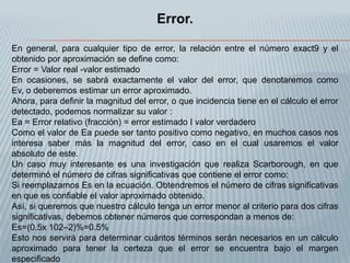 Error.

En general, para cualquier tipo de error, la relación entre el número exact9 y el
obtenido por aproximación se define como:
Error = Valor real -valor estimado
En ocasiones, se sabrá exactamente el valor del error, que denotaremos como
Ev, o deberemos estimar un error aproximado.
Ahora, para definir la magnitud del error, o que incidencia tiene en el cálculo el error
detectado, podemos normalizar su valor :
Ea = Error relativo (fracción) = error estimado I valor verdadero
Como el valor de Ea puede ser tanto positivo como negativo, en muchos casos nos
interesa saber más la magnitud del error, caso en el cual usaremos el valor
absoluto de este.
Un caso muy interesante es una investigación que realiza Scarborough, en que
determinó el número de cifras significativas que contiene el error como:
Si reemplazamos Es en la ecuación. Obtendremos el número de cifras significativas
en que es confiable el valor aproximado obtenido.
Así, si queremos que nuestro cálculo tenga un error menor al criterio para dos cifras
significativas, debemos obtener números que correspondan a menos de:
Es=(0.5x 102–2)%=0.5%
Esto nos servirá para determinar cuántos términos serán necesarios en un cálculo
aproximado para tener la certeza que el error se encuentra bajo el margen
especificado
 