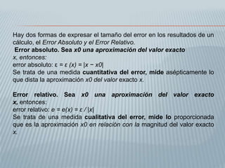 Hay dos formas de expresar el tamaño del error en los resultados de un
cálculo, el Error Absoluto y el Error Relativo.
 Error absoluto. Sea x0 una aproximación del valor exacto
x, entonces:
error absoluto: ε = ε (x) = |x − x0|
Se trata de una medida cuantitativa del error, mide asépticamente lo
que dista la aproximación x0 del valor exacto x.

Error relativo. Sea x0 una aproximación del valor exacto
x, entonces:
error relativo: e = e(x) = ε / |x|
Se trata de una medida cualitativa del error, mide lo proporcionada
que es la aproximación x0 en relación con la magnitud del valor exacto
x.
 