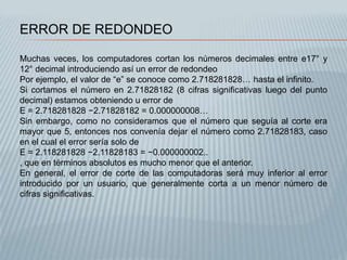 ERROR DE REDONDEO

Muchas veces, los computadores cortan los números decimales entre e17° y
12° decimal introduciendo así un error de redondeo
Por ejemplo, el valor de “e” se conoce como 2.718281828… hasta el infinito.
Si cortamos el número en 2.71828182 (8 cifras significativas luego del punto
decimal) estamos obteniendo u error de
E = 2.718281828 −2.71828182 = 0.000000008…
Sin embargo, como no consideramos que el número que seguía al corte era
mayor que 5, entonces nos convenía dejar el número como 2.71828183, caso
en el cual el error sería solo de
E = 2.118281828 −2.11828183 = −0.000000002..
, que en términos absolutos es mucho menor que el anterior.
En general, el error de corte de las computadoras será muy inferior al error
introducido por un usuario, que generalmente corta a un menor número de
cifras significativas.
 
