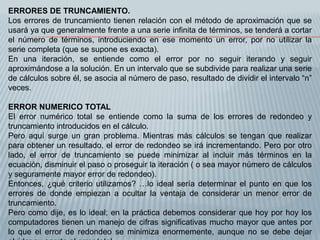 ERRORES DE TRUNCAMIENTO.
Los errores de truncamiento tienen relación con el método de aproximación que se
usará ya que generalmente frente a una serie infinita de términos, se tenderá a cortar
el número de términos, introduciendo en ese momento un error, por no utilizar la
serie completa (que se supone es exacta).
En una iteración, se entiende como el error por no seguir iterando y seguir
aproximándose a la solución. En un intervalo que se subdivide para realizar una serie
de cálculos sobre él, se asocia al número de paso, resultado de dividir el intervalo “n”
veces.

ERROR NUMERICO TOTAL
El error numérico total se entiende como la suma de los errores de redondeo y
truncamiento introducidos en el cálculo.
Pero aquí surge un gran problema. Mientras más cálculos se tengan que realizar
para obtener un resultado, el error de redondeo se irá incrementando. Pero por otro
lado, el error de truncamiento se puede minimizar al incluir más términos en la
ecuación, disminuir el paso o proseguir la iteración ( o sea mayor número de cálculos
y seguramente mayor error de redondeo).
Entonces, ¿qué criterio utilizamos? …lo ideal sería determinar el punto en que los
errores de donde empiezan a ocultar la ventaja de considerar un menor error de
truncamiento.
Pero como dije, es lo ideal; en la práctica debemos considerar que hoy por hoy los
computadores tienen un manejo de cifras significativas mucho mayor que antes por
lo que el error de redondeo se minimiza enormemente, aunque no se debe dejar
 