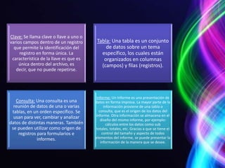 Clave: Se llama clave o llave a uno o
varios campos dentro de un registro      Tabla: Una tabla es un conjunto
  que permite la identificación del          de datos sobre un tema
     registro en forma única. La           específico, los cuales están
 característica de la llave es que es       organizados en columnas
    única dentro del archivo, es           (campos) y filas (registros).
   decir, que no puede repetirse.




                                        Informe: Un Informe es una presentación de
   Consulta: Una consulta es una        datos en forma impresa. La mayor parte de la
  reunión de datos de una o varias           información proviene de una tabla o
 tablas, en un orden específico. Se       consulta, que es el origen de los datos del
  usan para ver, cambiar y analizar     informe. Otra información se almacena en el
                                           diseño del mismo informe, por ejemplo:
datos de distintas maneras. También            cálculos entre los datos como sub
 se pueden utilizar como origen de      totales, totales, etc. Gracias a que se tiene el
    registros para formularios e            control del tamaño y aspecto de todos
              informes.                 elementos del informe, se puede presentar la
                                           información de la manera que se desee.
 