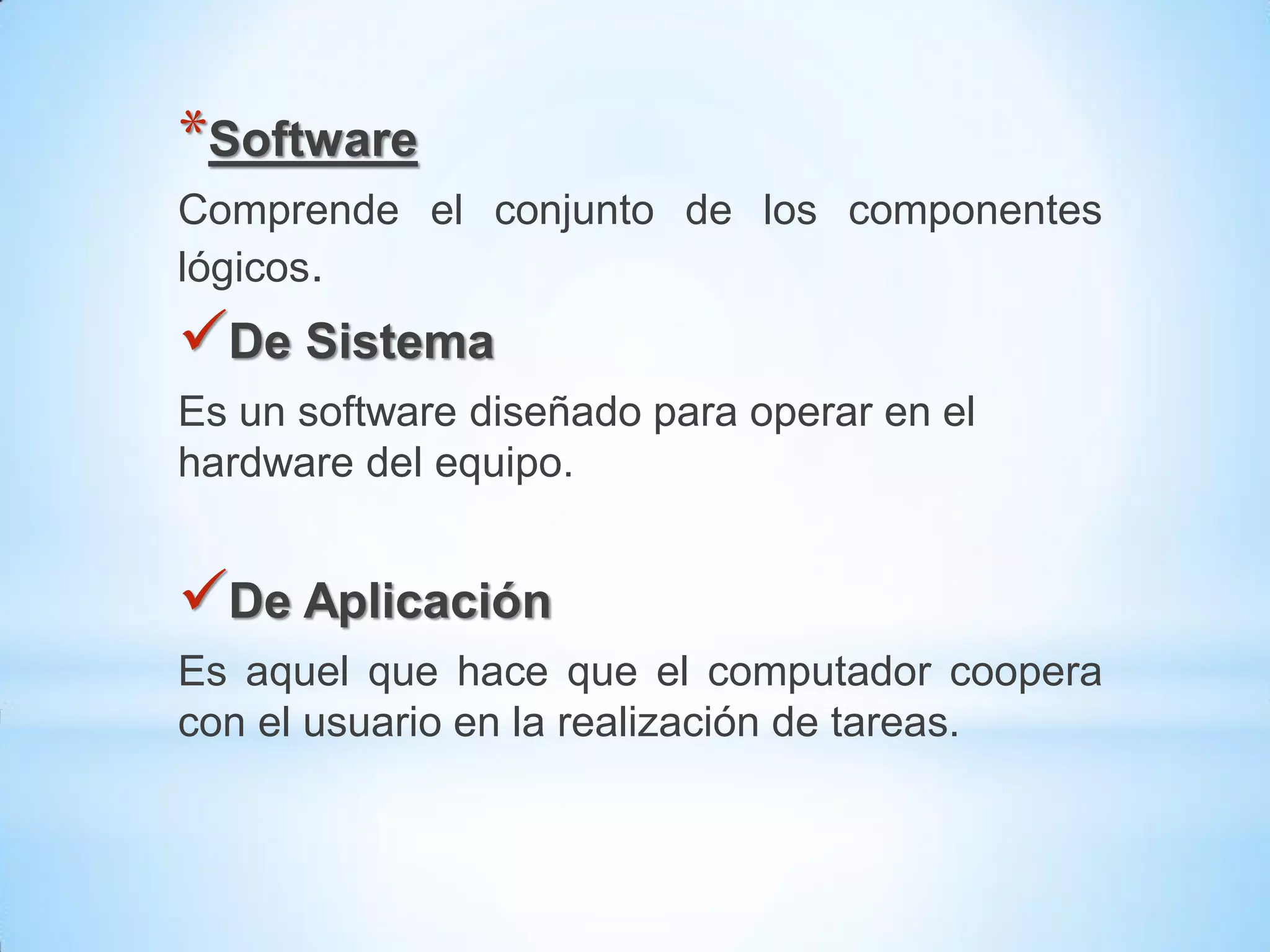 *Software
Comprende el conjunto de los componentes
lógicos.
De Sistema
Es un software diseñado para operar en el
hardware del equipo.


De Aplicación
Es aquel que hace que el computador coopera
con el usuario en la realización de tareas.
 