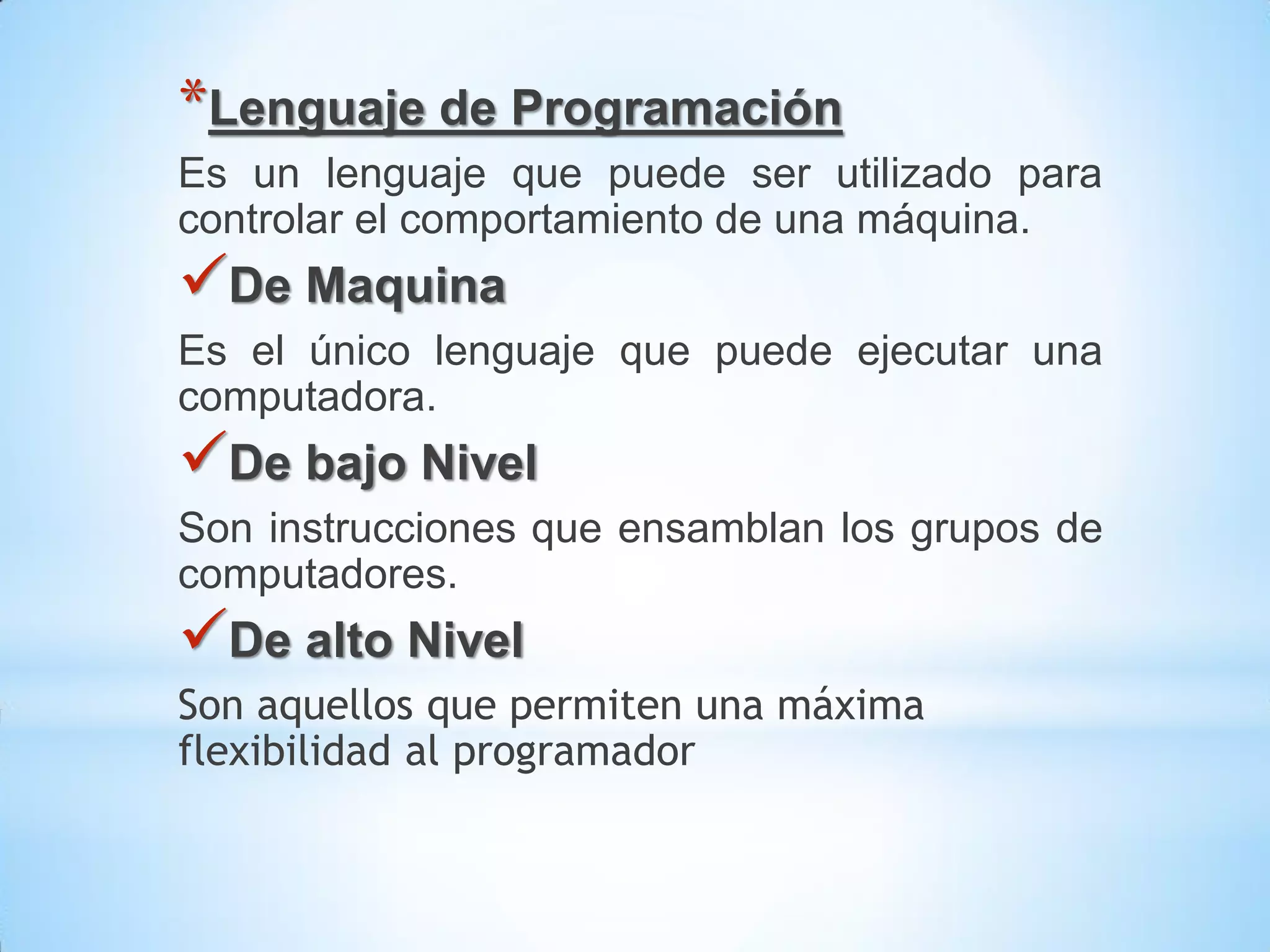 *Lenguaje de Programación
Es un lenguaje que puede ser utilizado para
controlar el comportamiento de una máquina.
De Maquina
Es el único lenguaje que puede ejecutar una
computadora.
De bajo Nivel
Son instrucciones que ensamblan los grupos de
computadores.
De alto Nivel
Son aquellos que permiten una máxima
flexibilidad al programador
 