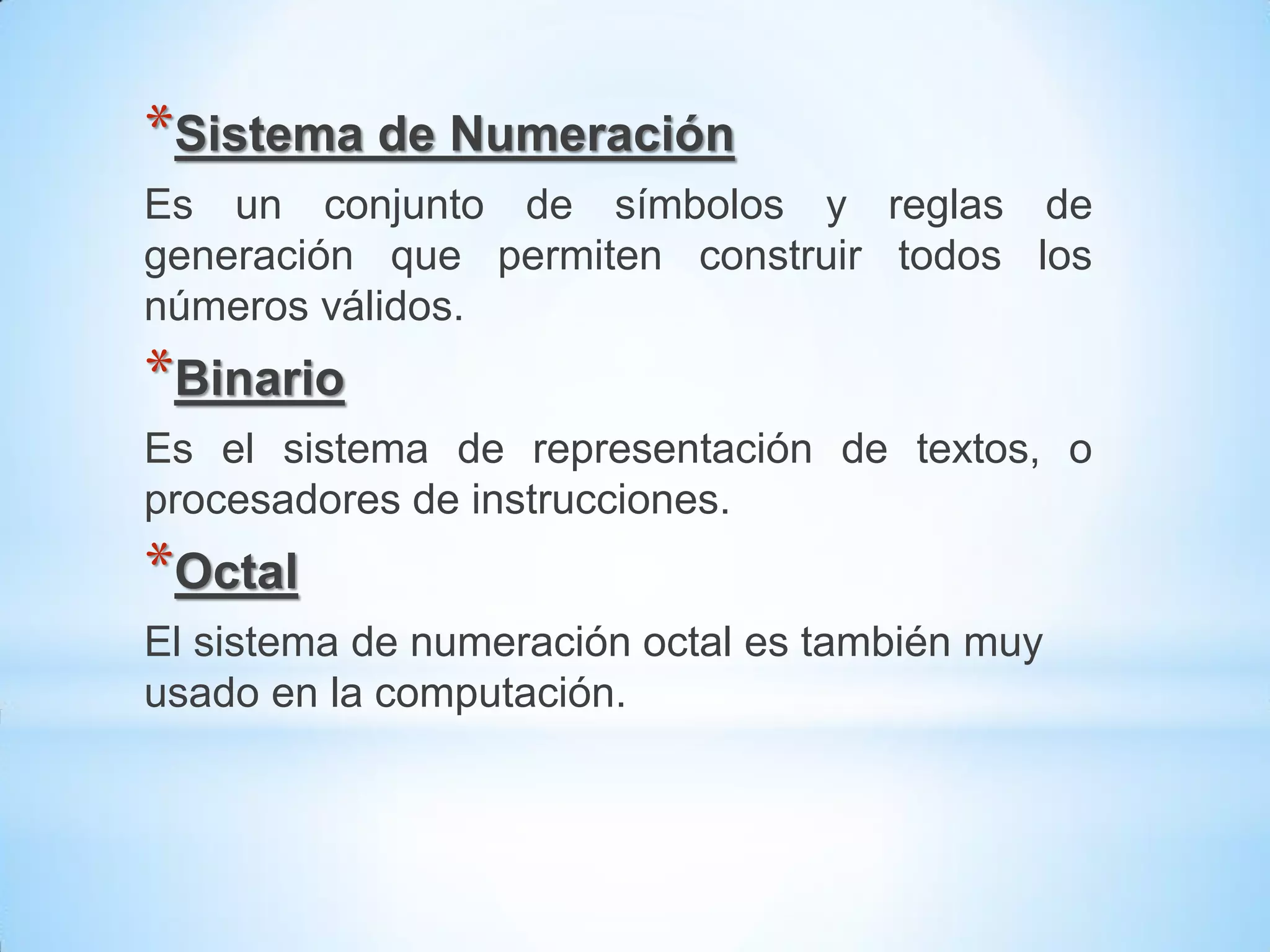 *Sistema de Numeración
Es un conjunto de símbolos y reglas de
generación que permiten construir todos los
números válidos.
*Binario
Es el sistema de representación de textos, o
procesadores de instrucciones.
*Octal
El sistema de numeración octal es también muy
usado en la computación.
 