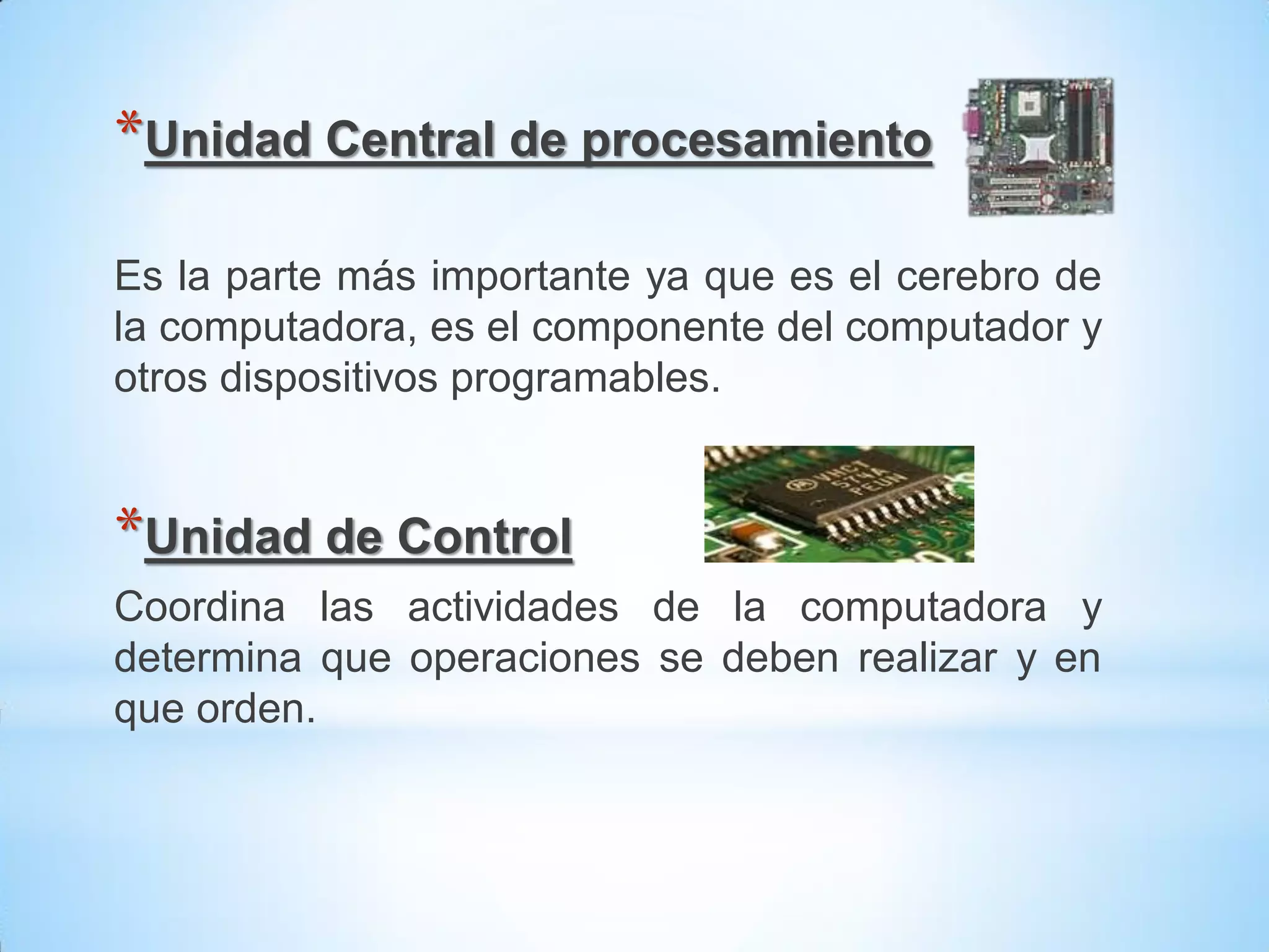*Unidad Central de procesamiento

Es la parte más importante ya que es el cerebro de
la computadora, es el componente del computador y
otros dispositivos programables.


*Unidad de Control
Coordina las actividades de la computadora y
determina que operaciones se deben realizar y en
que orden.
 