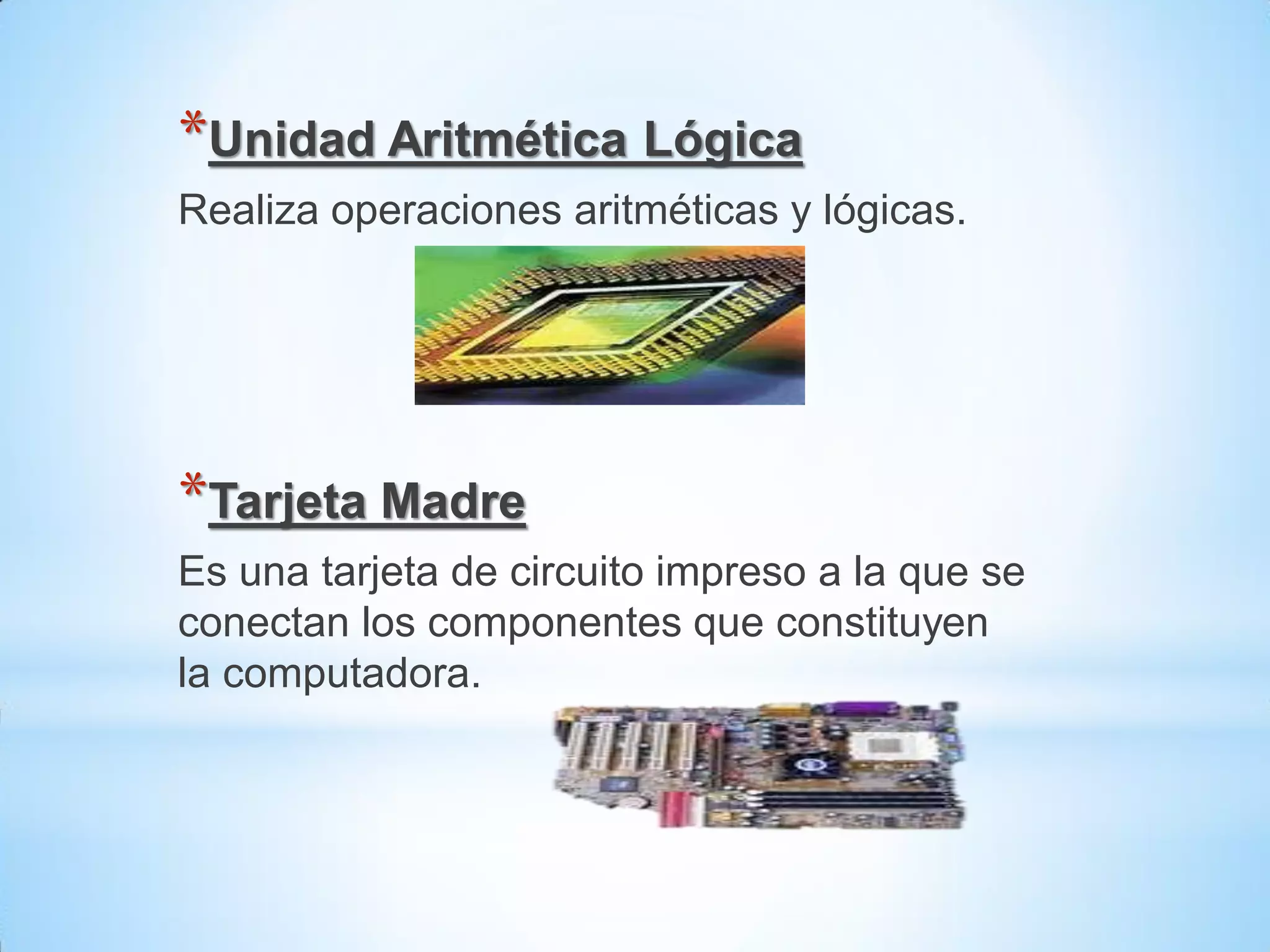 *Unidad Aritmética Lógica
Realiza operaciones aritméticas y lógicas.




*Tarjeta Madre
Es una tarjeta de circuito impreso a la que se
conectan los componentes que constituyen
la computadora.
 