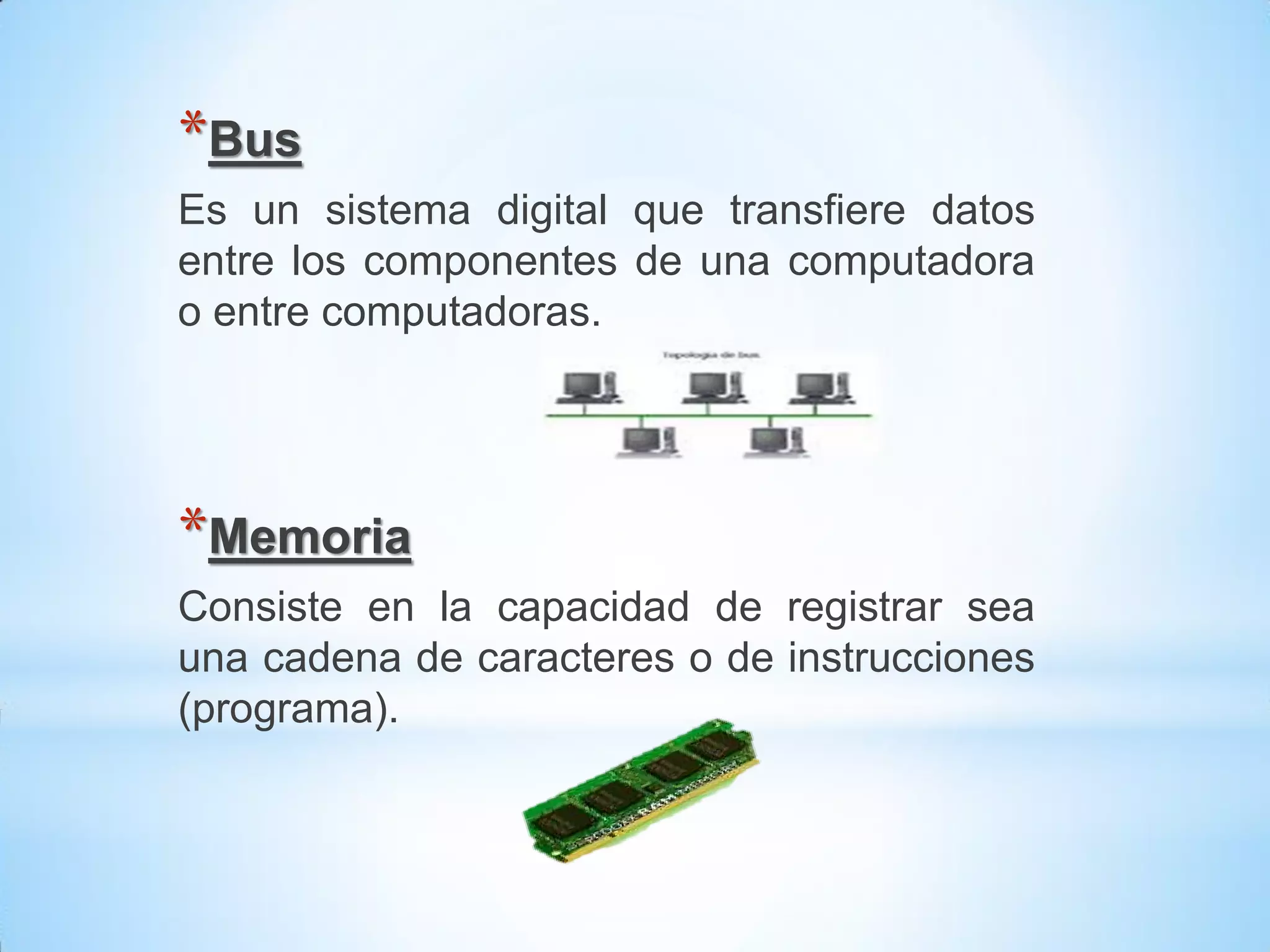 *Bus
Es un sistema digital que transfiere datos
entre los componentes de una computadora
o entre computadoras.




*Memoria
Consiste en la capacidad de registrar sea
una cadena de caracteres o de instrucciones
(programa).
 