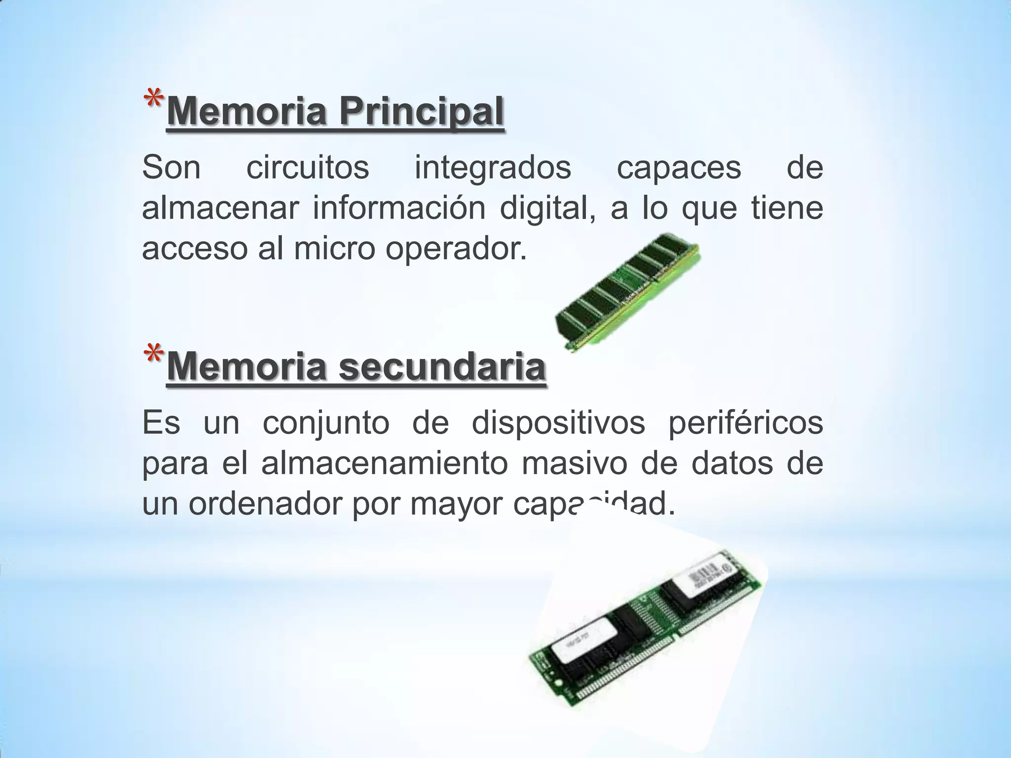 *Memoria Principal
Son circuitos integrados capaces de
almacenar información digital, a lo que tiene
acceso al micro operador.


*Memoria secundaria
Es un conjunto de dispositivos periféricos
para el almacenamiento masivo de datos de
un ordenador por mayor capacidad.
 