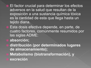  El factor crucial para determinar los efectos
adversos en la salud que resultan de la
exposición a una sustancia química tóxica
es la cantidad de esta que llega hasta un
tejido diana.
 Esta dosis efectiva depende, en parte, de
cuatro factores, comúnmente resumidos por
las siglas ADME:
 absorción;
 distribución (por determinados lugares
de almacenamiento);
 Metabolismo (biotransformación), y
 excreción
 