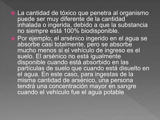  La cantidad de tóxico que penetra al organismo
puede ser muy diferente de la cantidad
inhalada o ingerida, debido a que la substancia
no siempre está 100% biodisponible.
 Por ejemplo; el arsénico ingerido en el agua se
absorbe casi totalmente, pero se absorbe
mucho menos si el vehículo de ingreso es el
suelo. El arsénico no está igualmente
disponible cuando está absorbido en las
partículas de suelo que cuando está disuelto en
el agua. En este caso, para ingestas de la
misma cantidad de arsénico, una persona
tendrá una concentración mayor en sangre
cuando el vehículo fue el agua potable
 