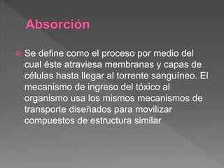  Se define como el proceso por medio del
cual éste atraviesa membranas y capas de
células hasta llegar al torrente sanguíneo. El
mecanismo de ingreso del tóxico al
organismo usa los mismos mecanismos de
transporte diseñados para movilizar
compuestos de estructura similar
 