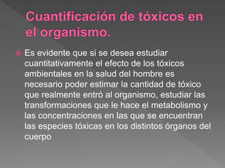 Es evidente que si se desea estudiar
cuantitativamente el efecto de los tóxicos
ambientales en la salud del hombre es
necesario poder estimar la cantidad de tóxico
que realmente entró al organismo, estudiar las
transformaciones que le hace el metabolismo y
las concentraciones en las que se encuentran
las especies tóxicas en los distintos órganos del
cuerpo
 