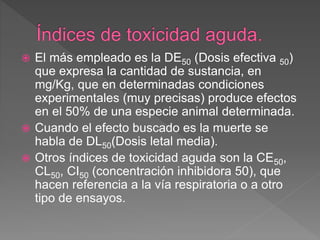 El más empleado es la DE50 (Dosis efectiva 50)
que expresa la cantidad de sustancia, en
mg/Kg, que en determinadas condiciones
experimentales (muy precisas) produce efectos
en el 50% de una especie animal determinada.
 Cuando el efecto buscado es la muerte se
habla de DL50(Dosis letal media).
 Otros índices de toxicidad aguda son la CE50,
CL50, CI50 (concentración inhibidora 50), que
hacen referencia a la vía respiratoria o a otro
tipo de ensayos.
 