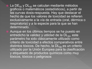  La DE50 y DL50 se calculan mediante métodos
gráficos o matemáticos (estadísticos), a partir de
las curvas dosis-respuesta. Hay que destacar el
hecho de que los valores de toxicidad se refieren
exclusivamente a la vía de entrada (oral, dérmica o
respiratoria) y a la especie para la que se han
determinado.
 Aunque en los últimos tiempos se ha puesto en
entredicho la validez y utilidad de la DL50, este
parámetro ha sido clásicamente utilizado como
criterio de toxicidad a efectos comparativos entre
distintos tóxicos. De hecho, la DL50 es un criterio
utilizado por la Unión Europea para la clasificación
y etiquetado de productos químicos como muy
tóxicos, tóxicos o peligrosos
 