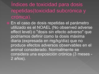  En el caso de dosis repetidas el parámetro
utilizado es el NOAEL (No observed adverse
effect level) o "dosis sin efecto adverso" que
podríamos definir como la dosis máxima
diaria (expresada en mg/kg/día) que no
produce efectos adversos observables en el
animal considerado. Normalmente se
considera una exposición crónica (3 meses -
2 años).
 
