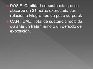  DOSIS: Cantidad de sustancia que se
absorbe en 24 horas expresada con
relación a kilogramos de peso corporal.
 CANTIDAD: Total de sustancia recibida
durante un tratamiento o un período de
exposición.
 