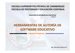 ESCUELA SUPERIOR POLITÉCNICA DE CHIMBORAZO
ESCUELA DE POSTGRADO Y EDUCACIÓN CONTINUA

             MAESTRÍA EN INFORMÁTICA EDUCATIVA
                                        Versión 2




 HERRAMIENTAS DE AUTORÍA DE
    SOFTWARE EDUCATIVO



                                       Ing. Marcelo Allauca P.
 