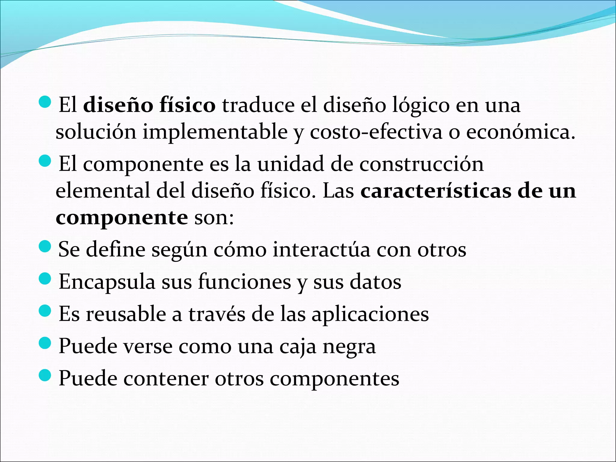 El diseño físico traduce el diseño lógico en una
 solución implementable y costo-efectiva o económica.
El componente es la unidad de construcción
 elemental del diseño físico. Las características de un
 componente son:
Se define según cómo interactúa con otros
Encapsula sus funciones y sus datos
Es reusable a través de las aplicaciones
Puede verse como una caja negra
Puede contener otros componentes
 